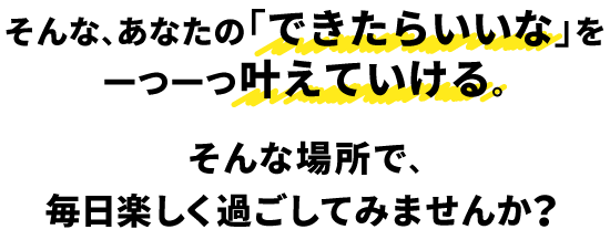 そんな、あなたの「できたらいいな」を一つ一つ叶えていける。そんな場所で、毎日楽しく過ごしてみませんか？