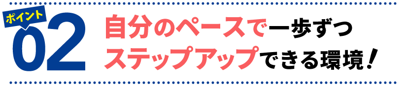 ポイント２　自分のペースで一歩ずつステップアップできる環境！